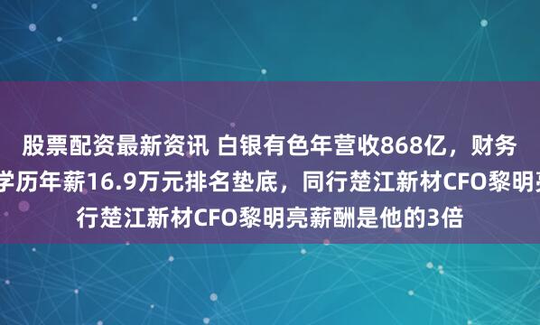 股票配资最新资讯 白银有色年营收868亿，财务总监徐东阳大专学历年薪16.9万元排名垫底，同行楚江新材CFO黎明亮薪酬是他的3倍