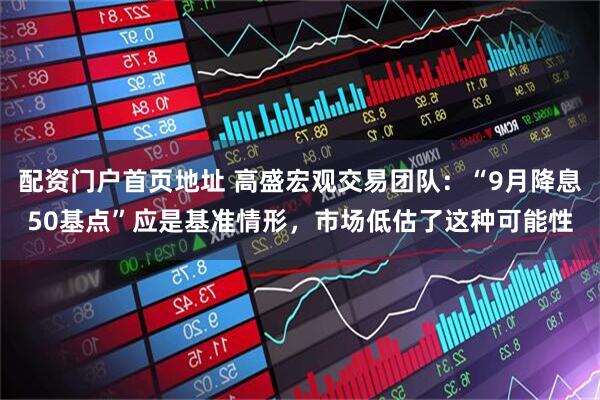 配资门户首页地址 高盛宏观交易团队：“9月降息50基点”应是基准情形，市场低估了这种可能性