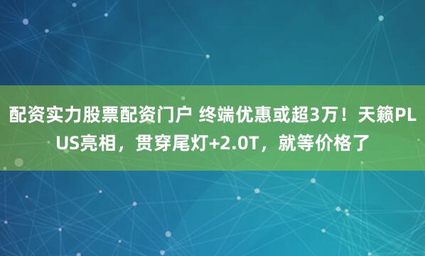 配资实力股票配资门户 终端优惠或超3万！天籁PLUS亮相，贯穿尾灯+2.0T，就等价格了