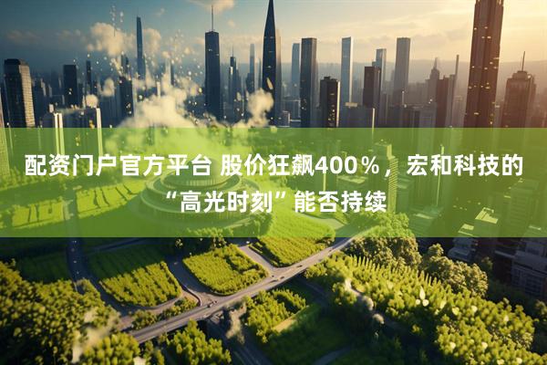 配资门户官方平台 股价狂飙400％，宏和科技的“高光时刻”能否持续