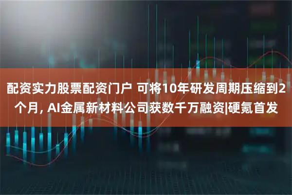 配资实力股票配资门户 可将10年研发周期压缩到2个月, AI金属新材料公司获数千万融资|硬氪首发
