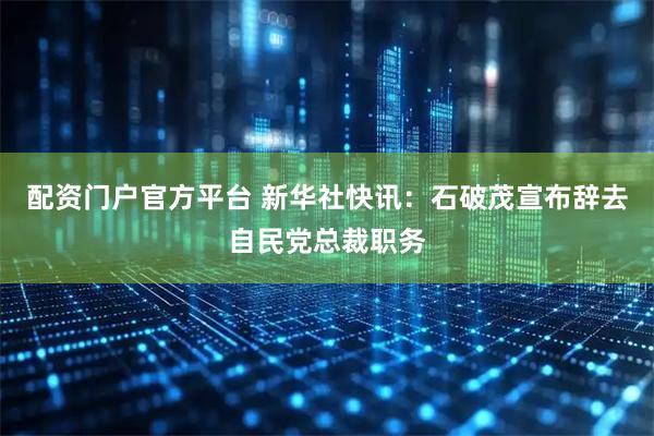 配资门户官方平台 新华社快讯：石破茂宣布辞去自民党总裁职务