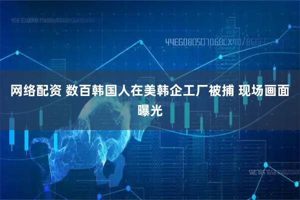 网络配资 数百韩国人在美韩企工厂被捕 现场画面曝光