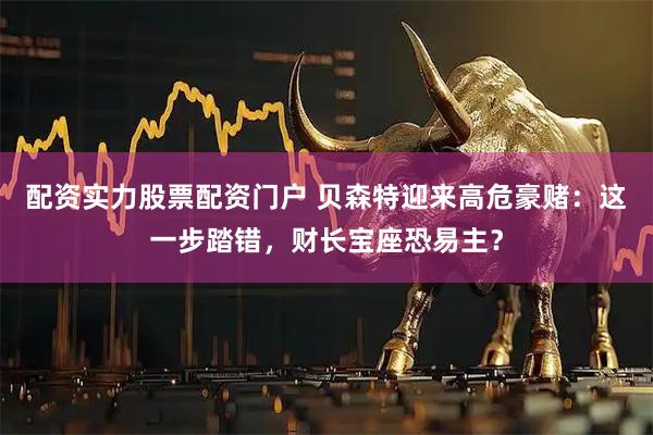 配资实力股票配资门户 贝森特迎来高危豪赌：这一步踏错，财长宝座恐易主？