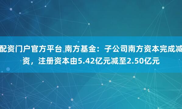配资门户官方平台 南方基金：子公司南方资本完成减资，注册资本由5.42亿元减至2.50亿元