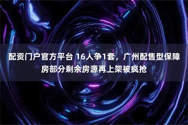 配资门户官方平台 16人争1套，广州配售型保障房部分剩余房源再上架被疯抢
