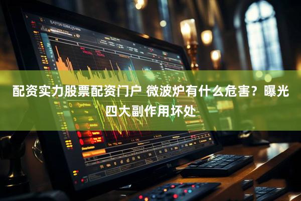 配资实力股票配资门户 微波炉有什么危害？曝光四大副作用坏处