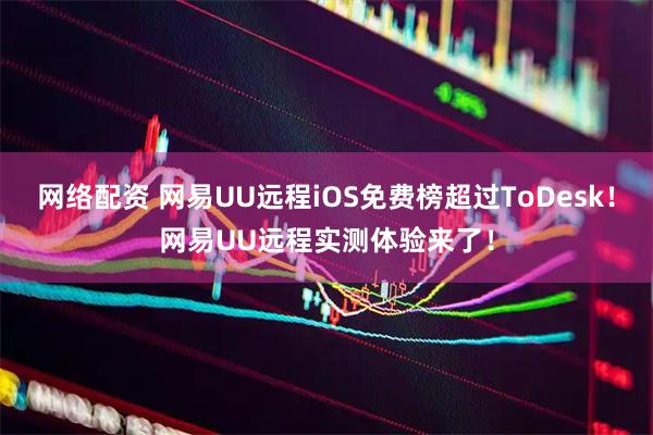网络配资 网易UU远程iOS免费榜超过ToDesk！网易UU远程实测体验来了！