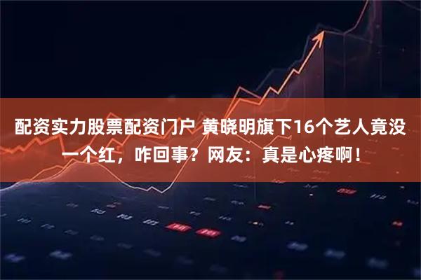 配资实力股票配资门户 黄晓明旗下16个艺人竟没一个红，咋回事？网友：真是心疼啊！