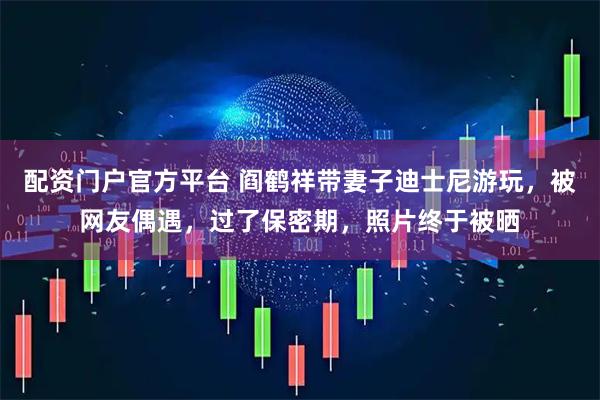 配资门户官方平台 阎鹤祥带妻子迪士尼游玩，被网友偶遇，过了保密期，照片终于被晒