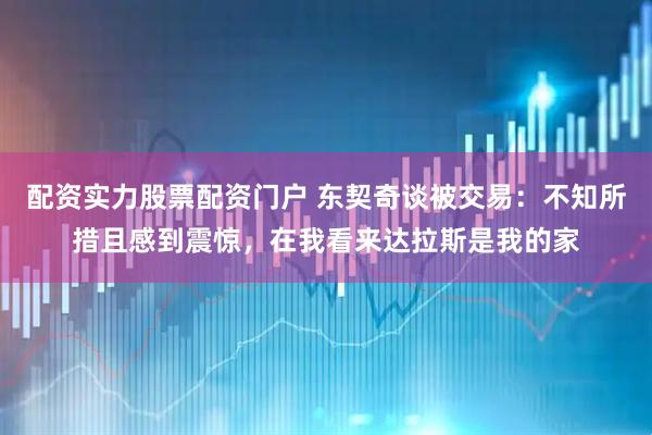 配资实力股票配资门户 东契奇谈被交易：不知所措且感到震惊，在我看来达拉斯是我的家