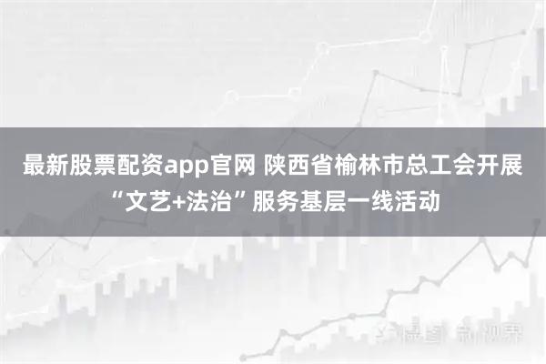 最新股票配资app官网 陕西省榆林市总工会开展“文艺+法治”服务基层一线活动