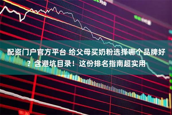 配资门户官方平台 给父母买奶粉选择哪个品牌好？含避坑目录！这份排名指南超实用