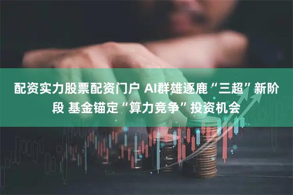 配资实力股票配资门户 AI群雄逐鹿“三超”新阶段 基金锚定“算力竞争”投资机会