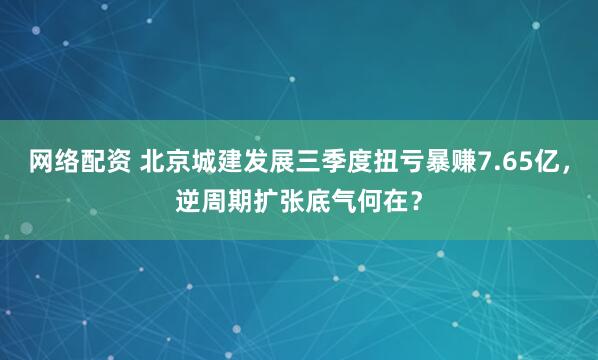 网络配资 北京城建发展三季度扭亏暴赚7.65亿，逆周期扩张底气何在？