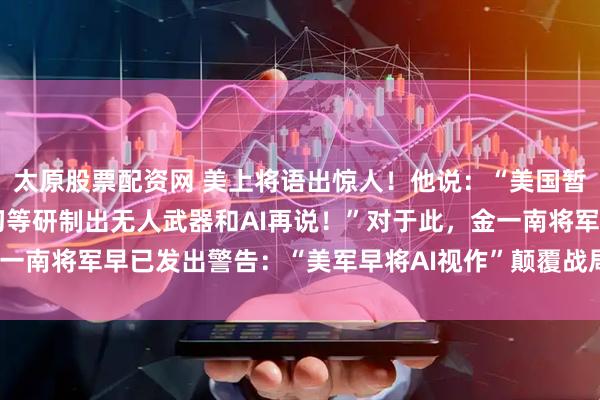 太原股票配资网 美上将语出惊人！他说：“美国暂时不会与中国开战，一切等研制出无人武器和AI再说！”对于此，金一南将军早已发出警告：“美军早将AI视作”颠覆战局“的核心技术！”