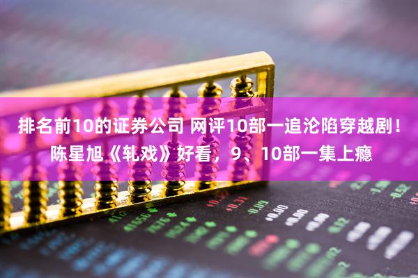 排名前10的证券公司 网评10部一追沦陷穿越剧！ 陈星旭《轧戏》好看，9、10部一集上瘾