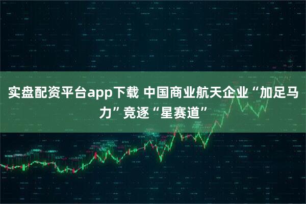 实盘配资平台app下载 中国商业航天企业“加足马力”竞逐“星赛道”