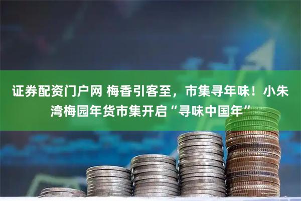 证券配资门户网 梅香引客至，市集寻年味！小朱湾梅园年货市集开启“寻味中国年”
