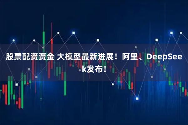 股票配资资金 大模型最新进展！阿里、DeepSeek发布！