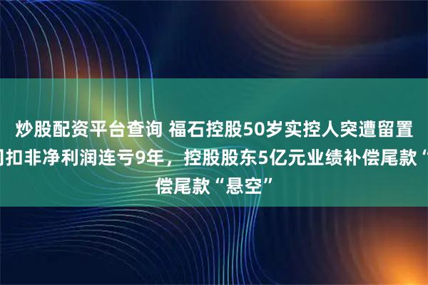 炒股配资平台查询 福石控股50岁实控人突遭留置！公司扣非净利润连亏9年，控股股东5亿元业绩补偿尾款“悬空”