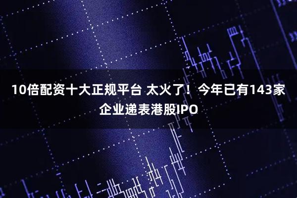 10倍配资十大正规平台 太火了！今年已有143家企业递表港股IPO