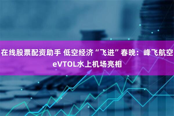 在线股票配资助手 低空经济“飞进”春晚：峰飞航空eVTOL水上机场亮相