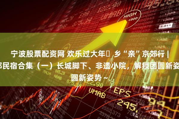 宁波股票配资网 欢乐过大年・乡“亲”京郊行 | 京郊民宿合集（一）长城脚下、非遗小院，解锁团圆新姿势～
