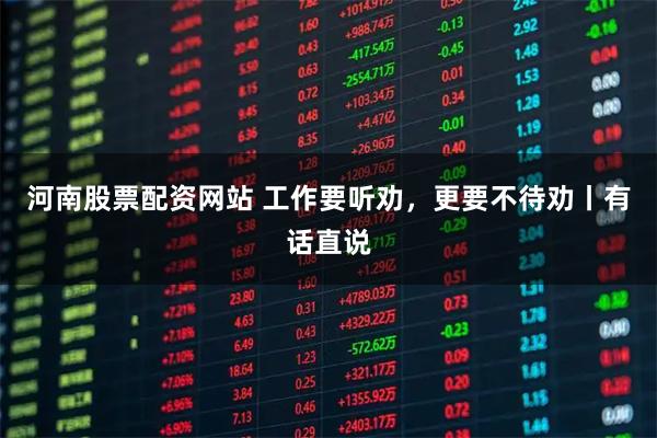 河南股票配资网站 工作要听劝，更要不待劝丨有话直说