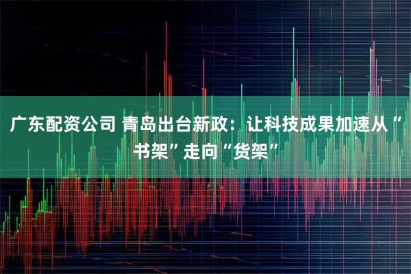 广东配资公司 青岛出台新政：让科技成果加速从“书架”走向“货架”