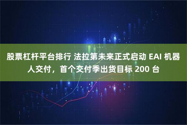 股票杠杆平台排行 法拉第未来正式启动 EAI 机器人交付，首个交付季出货目标 200 台