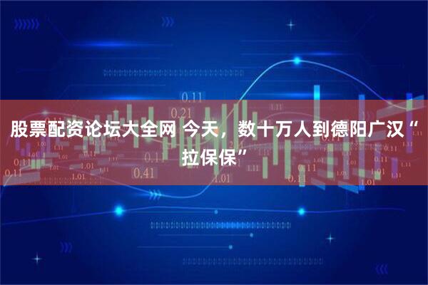 股票配资论坛大全网 今天，数十万人到德阳广汉“拉保保”