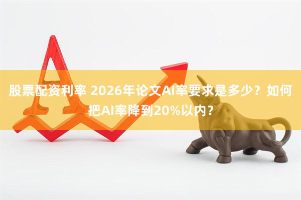 股票配资利率 2026年论文AI率要求是多少？如何把AI率降到20%以内？