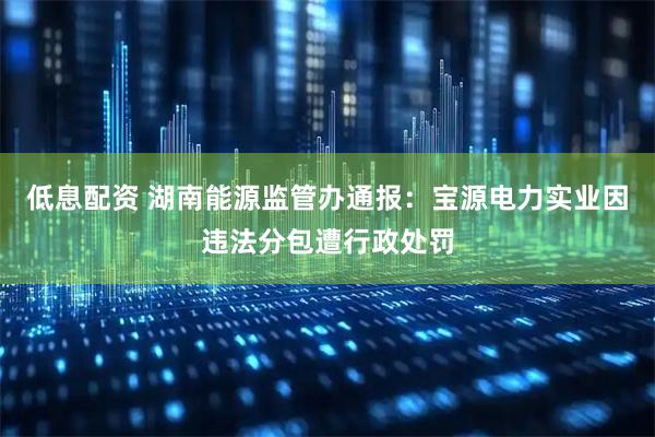 低息配资 湖南能源监管办通报：宝源电力实业因违法分包遭行政处罚