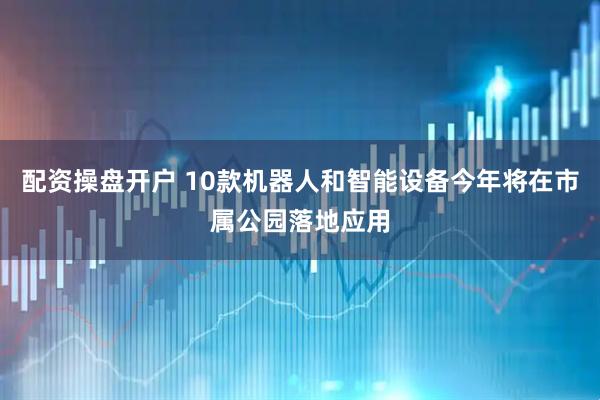 配资操盘开户 10款机器人和智能设备今年将在市属公园落地应用