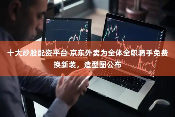 十大炒股配资平台 京东外卖为全体全职骑手免费换新装，造型图公布