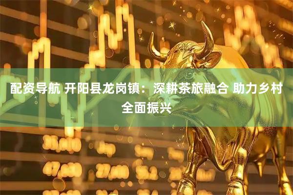 配资导航 开阳县龙岗镇：深耕茶旅融合 助力乡村全面振兴