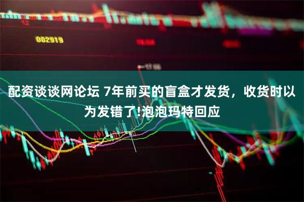 配资谈谈网论坛 7年前买的盲盒才发货，收货时以为发错了!泡泡玛特回应