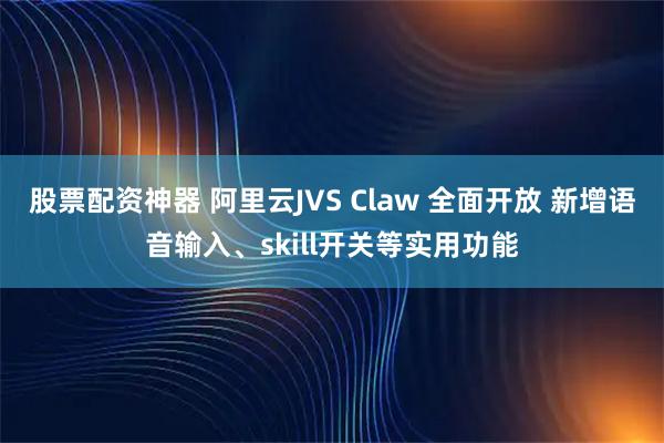 股票配资神器 阿里云JVS Claw 全面开放 新增语音输入、skill开关等实用功能
