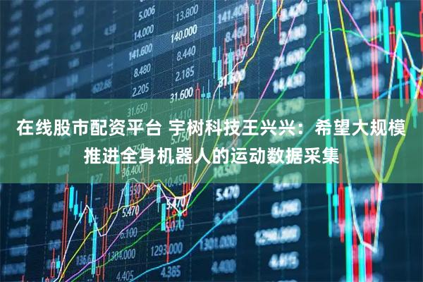 在线股市配资平台 宇树科技王兴兴：希望大规模推进全身机器人的运动数据采集