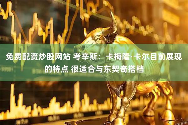 免费配资炒股网站 考辛斯：卡梅隆·卡尔目前展现的特点 很适合与东契奇搭档