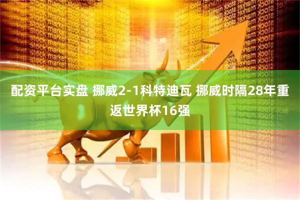 配资平台实盘 挪威2-1科特迪瓦 挪威时隔28年重返世界杯16强