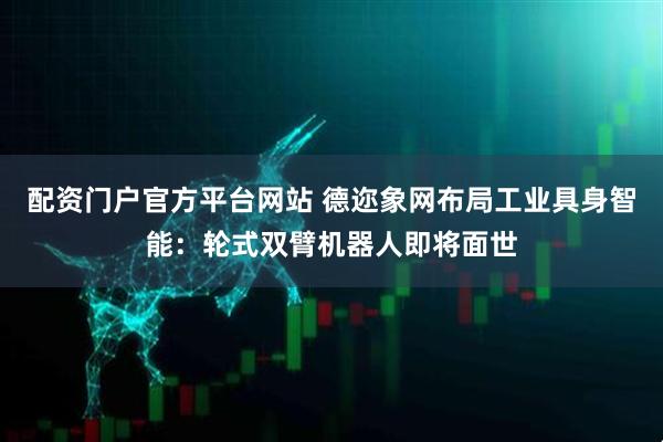 配资门户官方平台网站 德迩象网布局工业具身智能：轮式双臂机器人即将面世