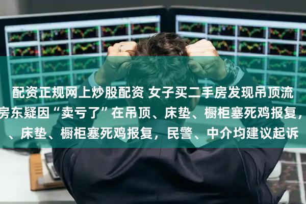 配资正规网上炒股配资 女子买二手房发现吊顶流出血水，散发恶臭！原房东疑因“卖亏了”在吊顶、床垫、橱柜塞死鸡报复，民警、中介均建议起诉