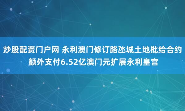 炒股配资门户网 永利澳门修订路氹城土地批给合约 额外支付6.52亿澳门元扩展永利皇宫