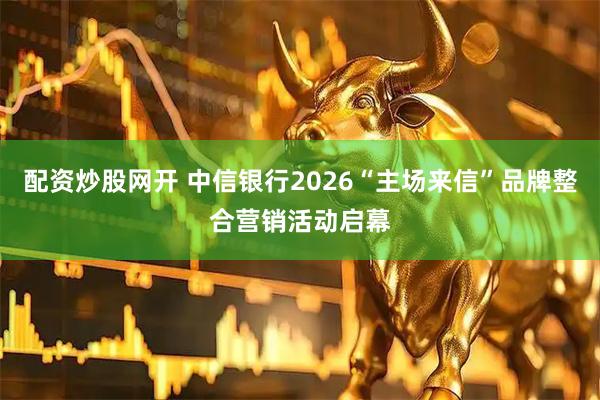 配资炒股网开 中信银行2026“主场来信”品牌整合营销活动启幕