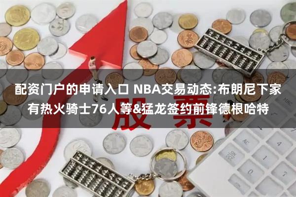 配资门户的申请入口 NBA交易动态:布朗尼下家有热火骑士76人等&猛龙签约前锋德根哈特