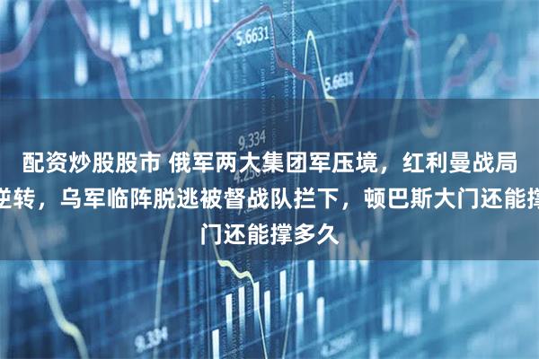 配资炒股股市 俄军两大集团军压境，红利曼战局彻底逆转，乌军临阵脱逃被督战队拦下，顿巴斯大门还能撑多久